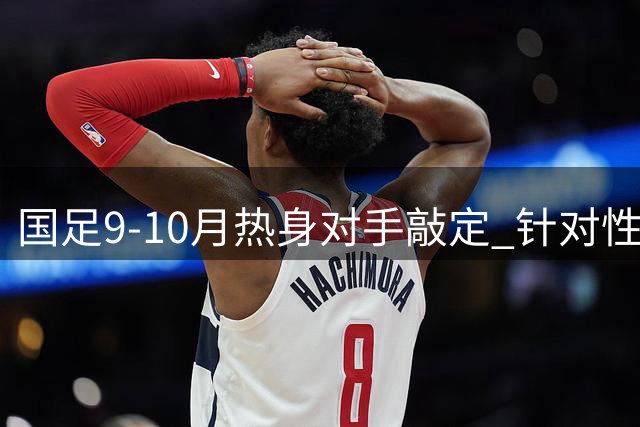 国足9-10月热身对手敲定 针对性备战亚洲杯引关注